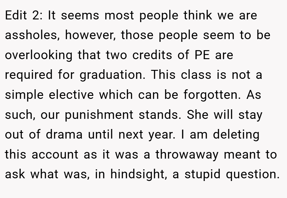 Edit 2: It seems most people think we are assholes, however, those people seem to be overlooking that two credits of PE are required for graduation. This class is not a simple elective which can be forgotten. As such, our punishment stands. She will stay out of drama until next year. I am deleting this account as it was a throwaway meant to ask what was, in hindsight, a stupid question.
