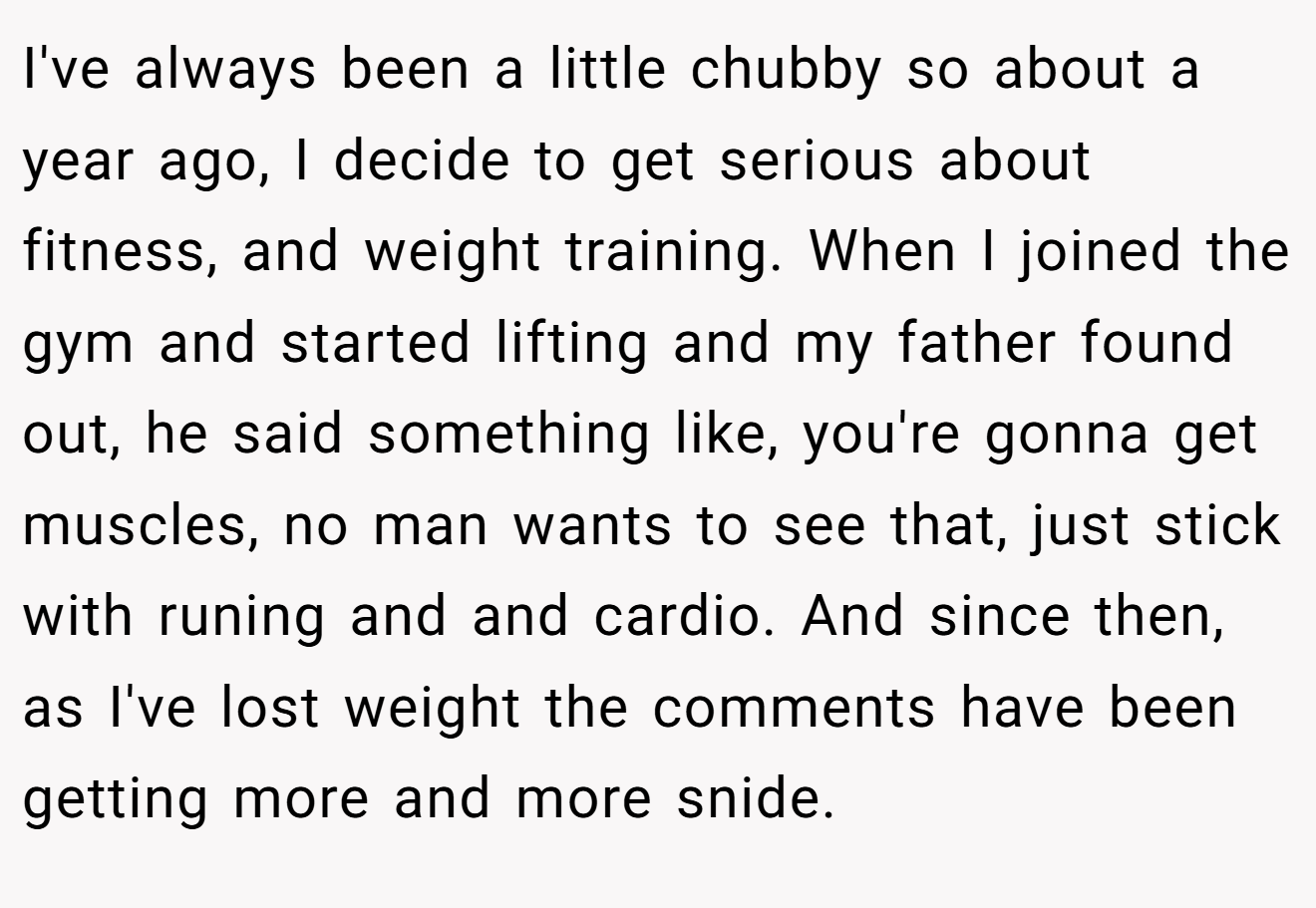 I've always been a little chubby so about a year ago, I decide to get serious about fitness, and weight training. When I joined the gym and started lifting and my father found out, he said something like, you're gonna get muscles, no man wants to see that, just stick with runing and and cardio. And since then, as I've lost weight the comments have been getting more and more snide.