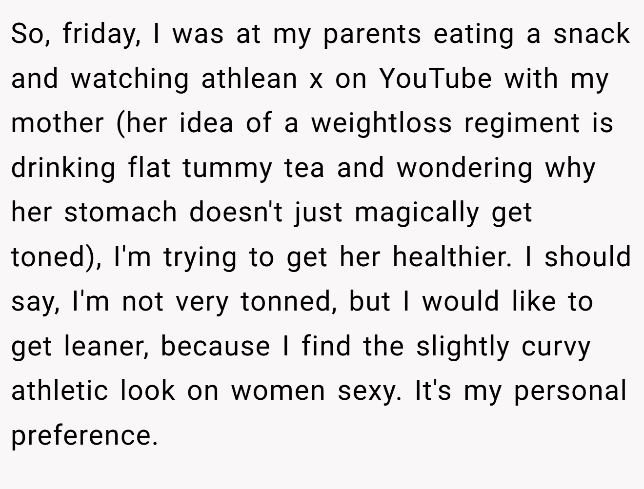 So, friday, I was at my parents eating a snack and watching athlean x on YouTube with my mother (her idea of a weightloss regiment is drinking flat tummy tea and wondering why her stomach doesn't just magically get toned), I'm trying to get her healthier. I should say, I'm not very tonned, but I would like to get leaner, because I find the slightly curvy athletic look on women sexy. It's my personal preference.