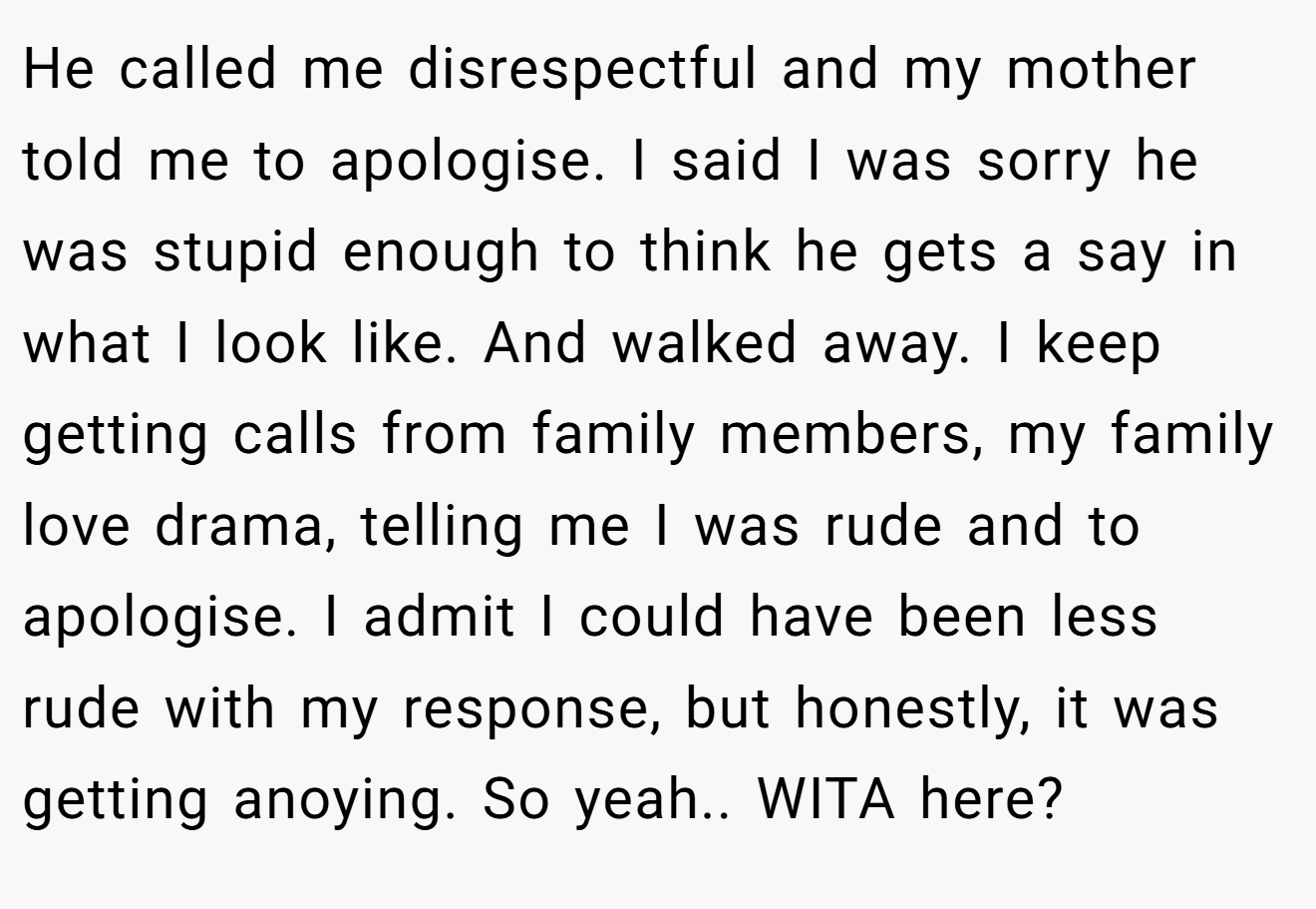 He called me disrespectful and my mother told me to apologise. I said I was sorry he was stupid enough to think he gets a say in what I look like. And walked away. I keep getting calls from family members, my family love drama, telling me I was rude and to apologise. I admit I could have been less rude with my response, but honestly, it was getting anoying. So yeah.. WITA here?