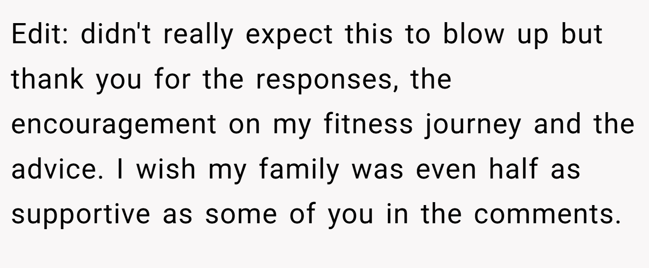 Edit: didn't really expect this to blow up but thank you for the responses, the encouragement on my fitness journey and the advice. I wish my family was even half as supportive as some of you in the comments.