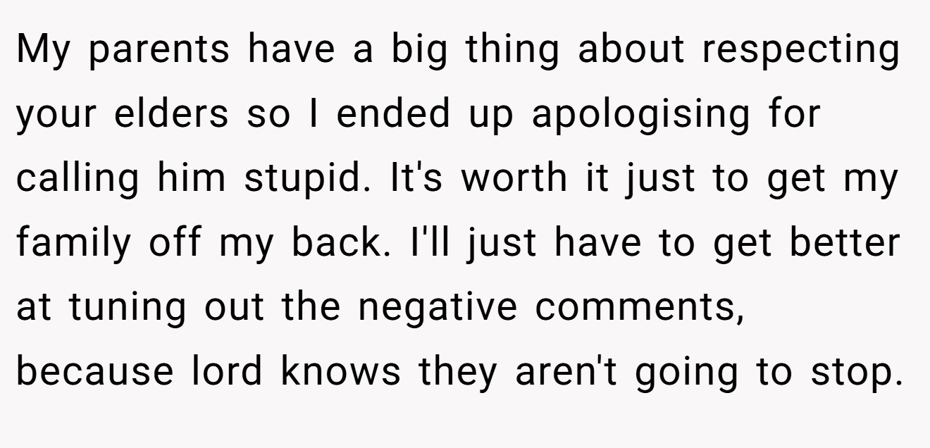 My parents have a big thing about respecting your elders so I ended up apologising for calling him stupid. It's worth it just to get my family off my back. I'll just have to get better at tuning out the negative comments, because lord knows they aren't going to stop.