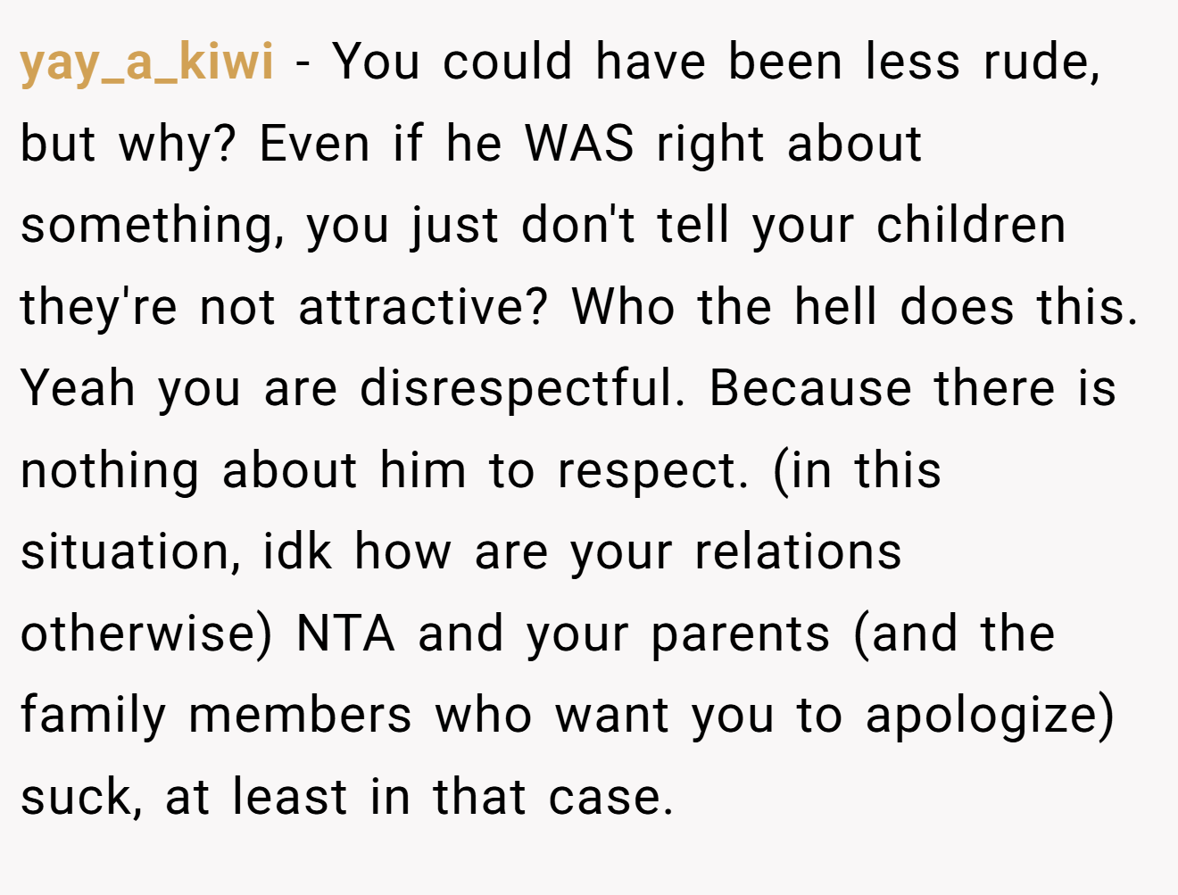yay_a_kiwi - You could have been less rude, but why? Even if he WAS right about something, you just don't tell your children they're not attractive? Who the hell does this. Yeah you are disrespectful. Because there is nothing about him to respect. (in this situation, idk how are your relations otherwise) NTA and your parents (and the family members who want you to apologize) suck, at least in that case.