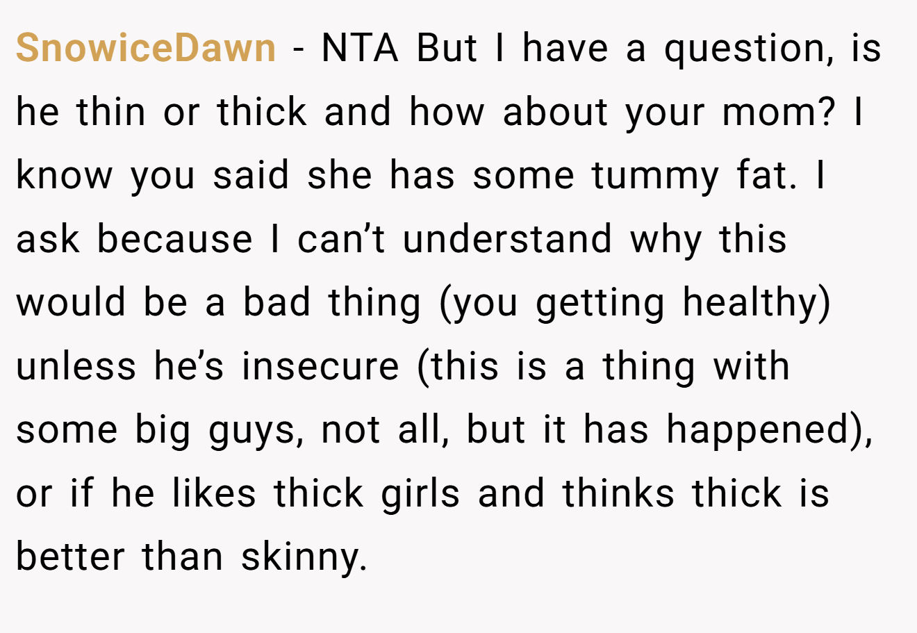 SnowiceDawn - NTA But I have a question, is he thin or thick and how about your mom? I know you said she has some tummy fat. I ask because I can’t understand why this would be a bad thing (you getting healthy) unless he’s insecure (this is a thing with some big guys, not all, but it has happened), or if he likes thick girls and thinks thick is better than skinny.