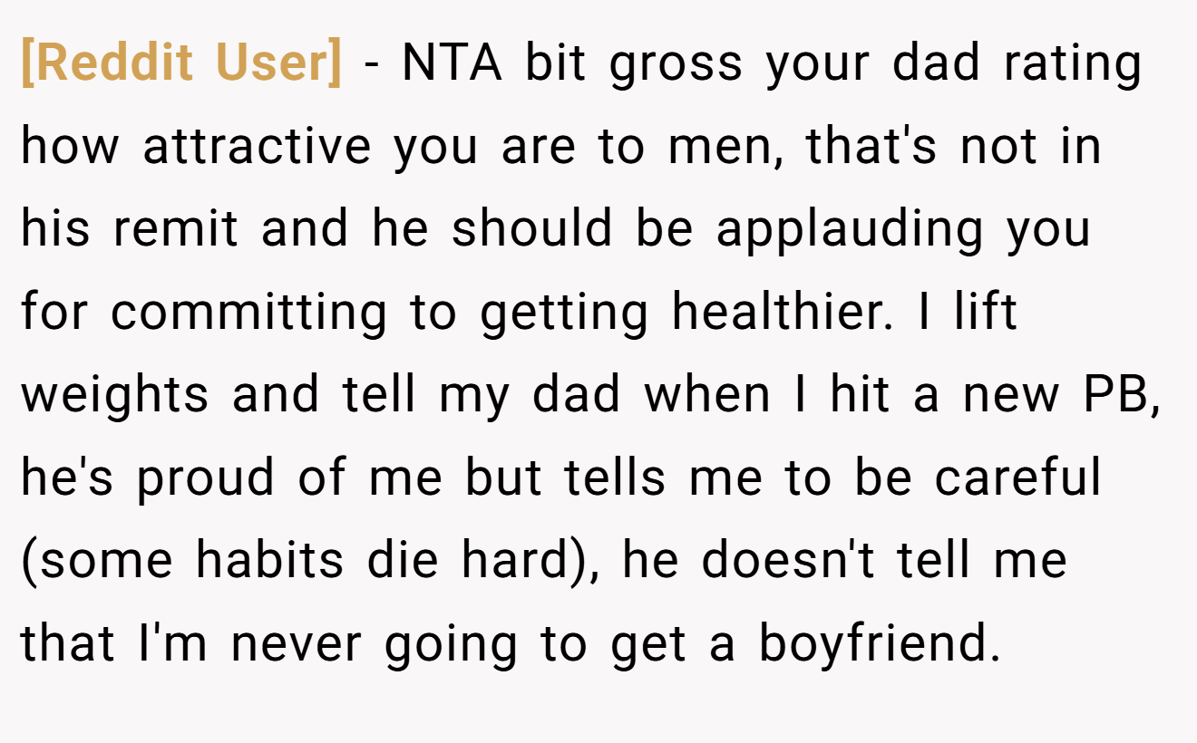 [Reddit User] - NTA bit gross your dad rating how attractive you are to men, that's not in his remit and he should be applauding you for committing to getting healthier. I lift weights and tell my dad when I hit a new PB, he's proud of me but tells me to be careful (some habits die hard), he doesn't tell me that I'm never going to get a boyfriend.