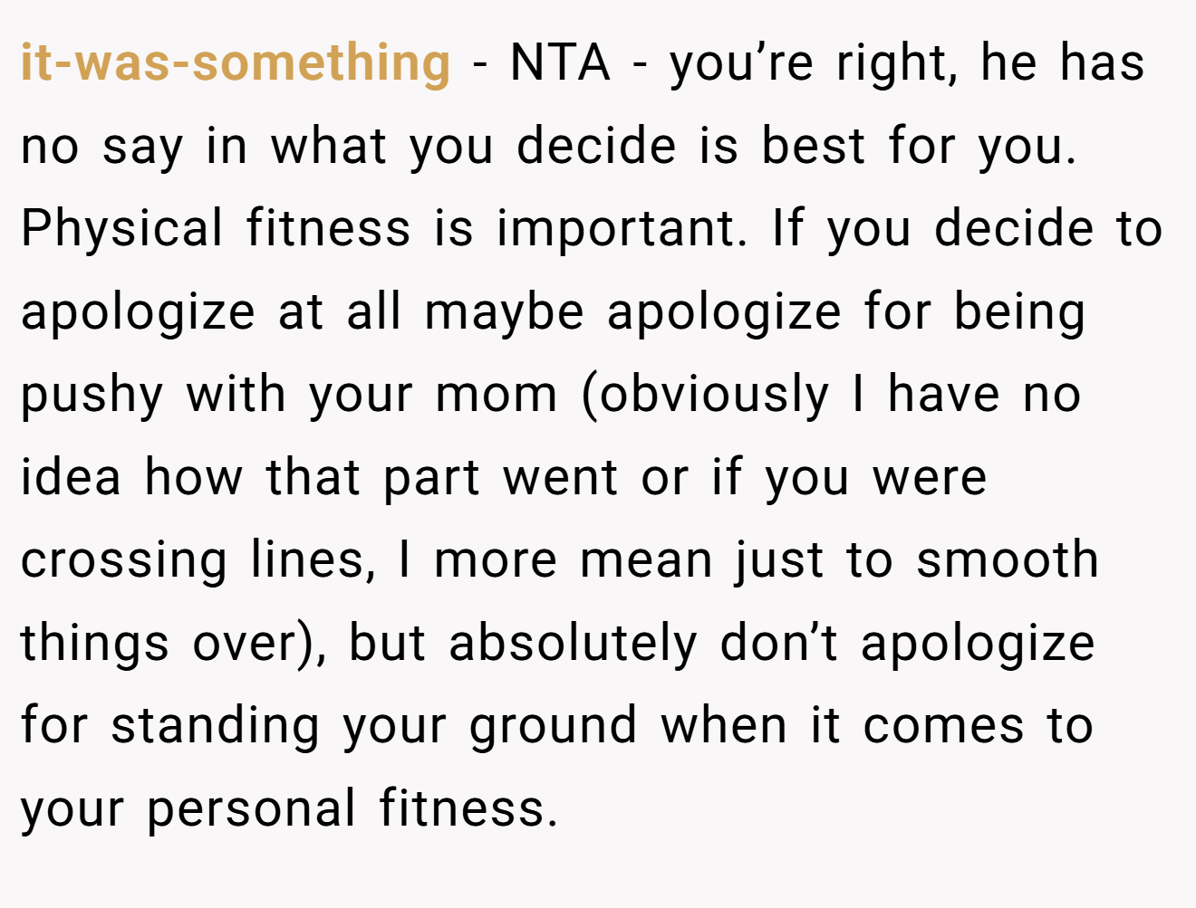 it-was-something - NTA - you’re right, he has no say in what you decide is best for you. Physical fitness is important. If you decide to apologize at all maybe apologize for being pushy with your mom (obviously I have no idea how that part went or if you were crossing lines, I more mean just to smooth things over), but absolutely don’t apologize for standing your ground when it comes to your personal fitness.