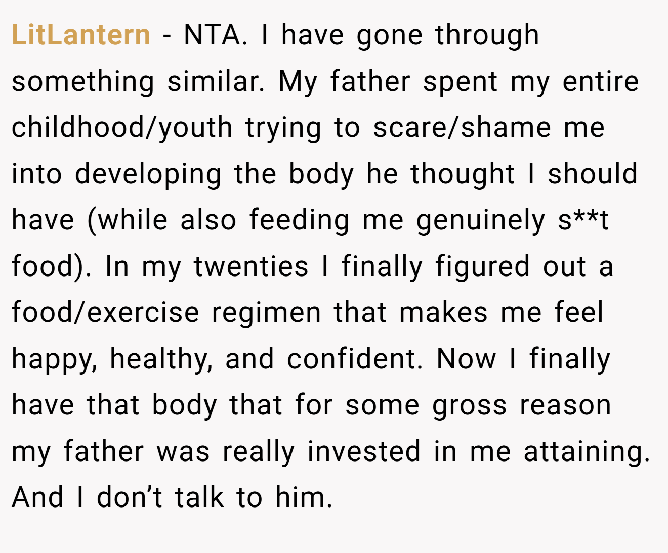 LitLantern - NTA. I have gone through something similar. My father spent my entire childhood/youth trying to scare/shame me into developing the body he thought I should have (while also feeding me genuinely s**t food). In my twenties I finally figured out a food/exercise regimen that makes me feel happy, healthy, and confident. Now I finally have that body that for some gross reason my father was really invested in me attaining. And I don’t talk to him.