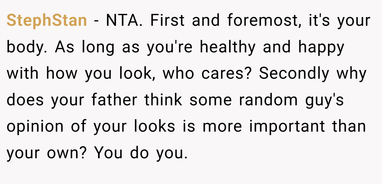 StephStan - NTA. First and foremost, it's your body. As long as you're healthy and happy with how you look, who cares? Secondly why does your father think some random guy's opinion of your looks is more important than your own? You do you.