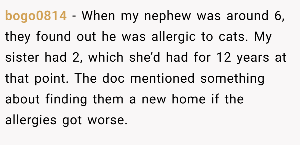 bogo0814 - When my nephew was around 6, they found out he was allergic to cats. My sister had 2, which she’d had for 12 years at that point. The doc mentioned something about finding them a new home if the allergies got worse.