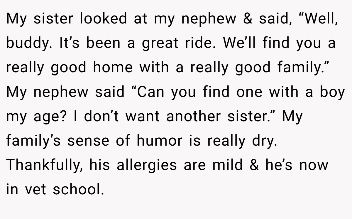 My sister looked at my nephew & said, “Well, buddy. It’s been a great ride. We’ll find you a really good home with a really good family.” My nephew said “Can you find one with a boy my age? I don’t want another sister.” My family’s sense of humor is really dry. Thankfully, his allergies are mild & he’s now in vet school.