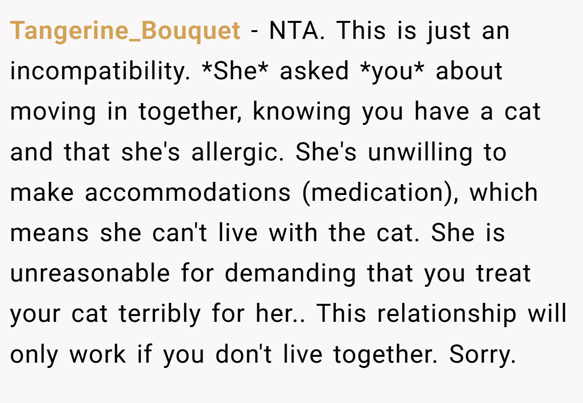 Tangerine_Bouquet - NTA. This is just an incompatibility. *She* asked *you* about moving in together, knowing you have a cat and that she's allergic. She's unwilling to make accommodations (medication), which means she can't live with the cat. She is unreasonable for demanding that you treat your cat terribly for her.. This relationship will only work if you don't live together. Sorry.