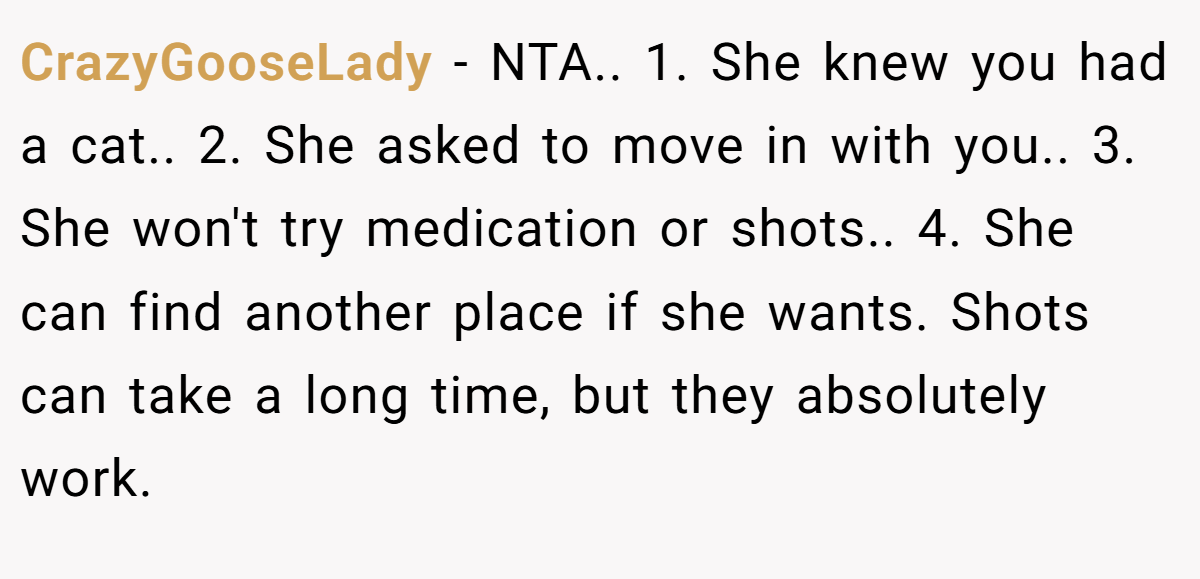 CrazyGooseLady - NTA.. 1. She knew you had a cat.. 2. She asked to move in with you.. 3. She won't try medication or shots.. 4. She can find another place if she wants. Shots can take a long time, but they absolutely work.
