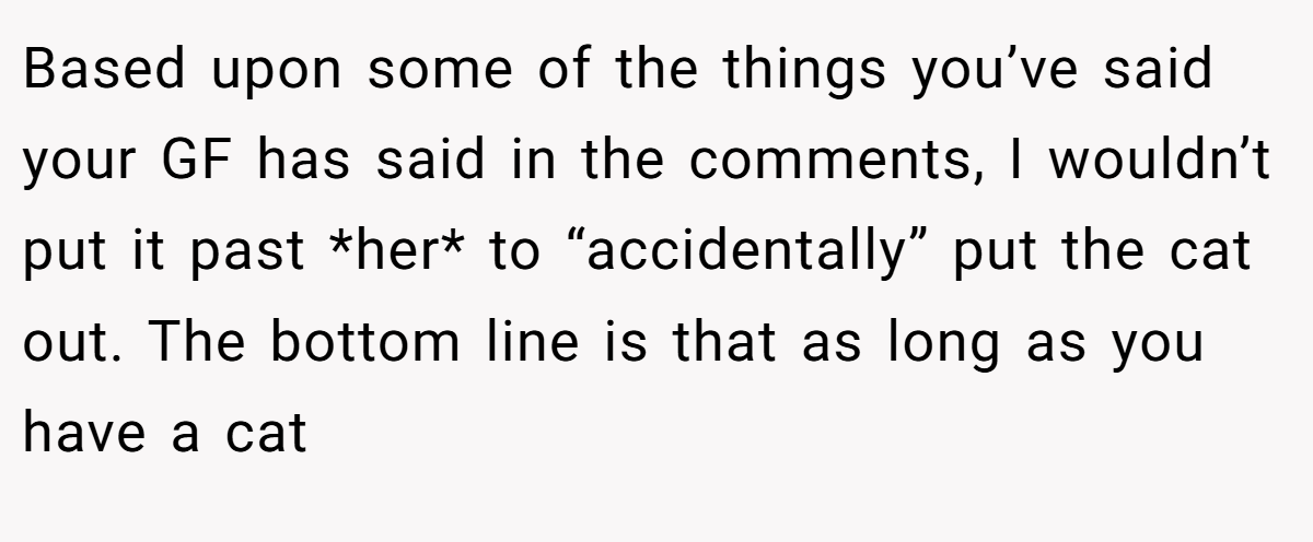 Based upon some of the things you’ve said your GF has said in the comments, I wouldn’t put it past *her* to “accidentally” put the cat out. The bottom line is that as long as you have a cat