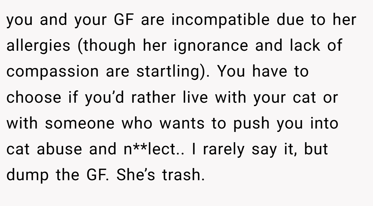 you and your GF are incompatible due to her allergies (though her ignorance and lack of compassion are startling). You have to choose if you’d rather live with your cat or with someone who wants to push you into cat abuse and n**lect.. I rarely say it, but dump the GF. She’s trash.