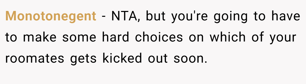 Monotonegent - NTA, but you're going to have to make some hard choices on which of your roomates gets kicked out soon.