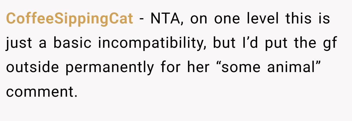 CoffeeSippingCat - NTA, on one level this is just a basic incompatibility, but I’d put the gf outside permanently for her “some animal” comment.