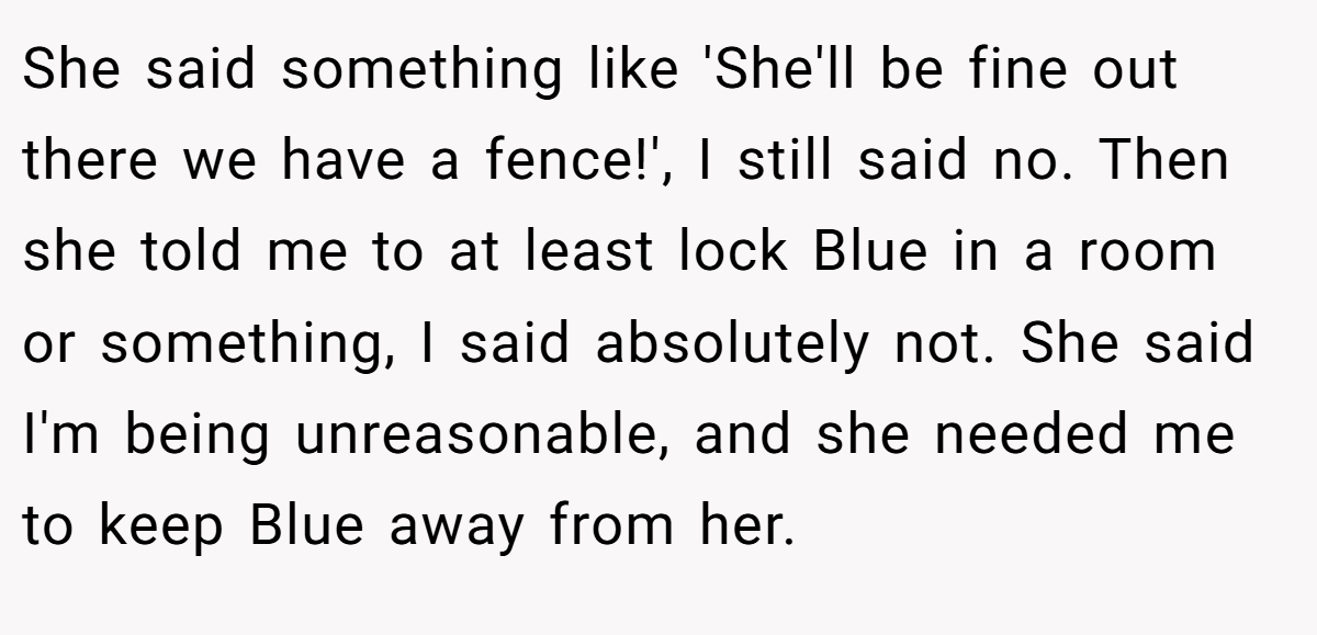 She said something like 'She'll be fine out there we have a fence!', I still said no. Then she told me to at least lock Blue in a room or something, I said absolutely not. She said I'm being unreasonable, and she needed me to keep Blue away from her.