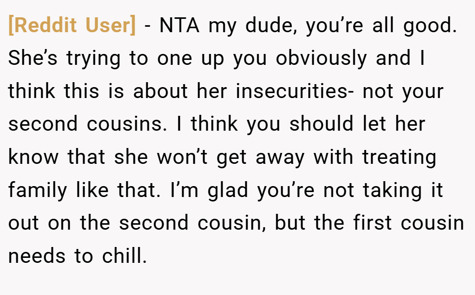 [Reddit User] − NTA my dude, you’re all good. She’s trying to one up you obviously and I think this is about her insecurities- not your second cousins. I think you should let her know that she won’t get away with treating family like that. I’m glad you’re not taking it out on the second cousin, but the first cousin needs to chill.