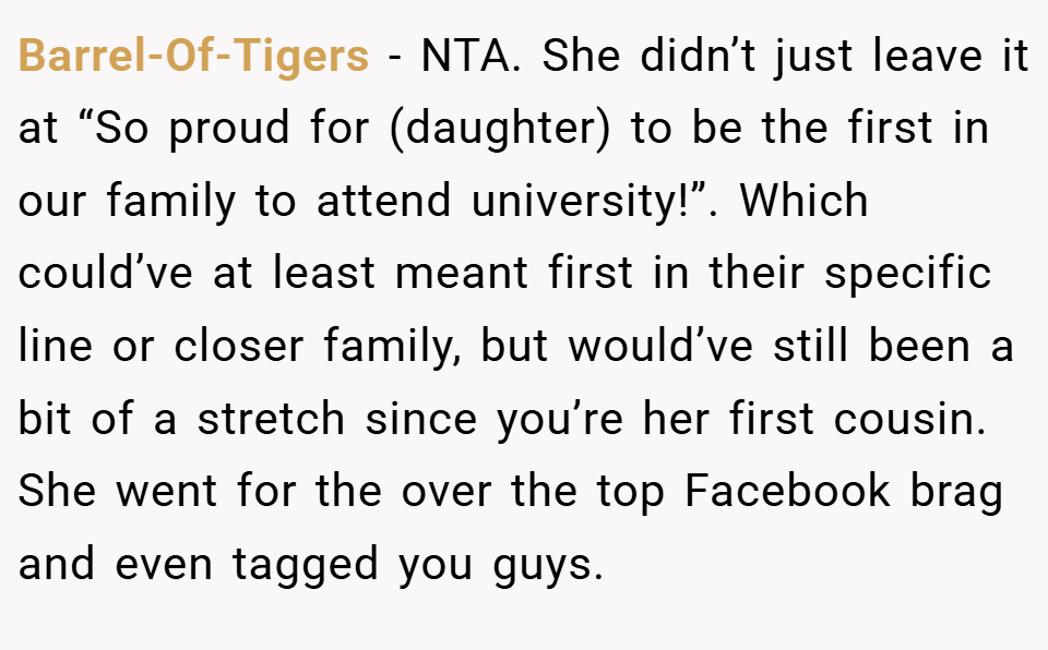 Barrel-Of-Tigers − NTA. She didn’t just leave it at “So proud for (daughter) to be the first in our family to attend university!”. Which could’ve at least meant first in their specific line or closer family, but would’ve still been a bit of a stretch since you’re her first cousin. She went for the over the top Facebook brag and even tagged you guys.