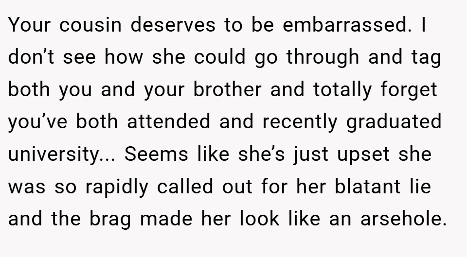 Your cousin deserves to be embarrassed. I don’t see how she could go through and tag both you and your brother and totally forget you’ve both attended and recently graduated university... Seems like she’s just upset she was so rapidly called out for her blatant lie and the brag made her look like an arsehole.