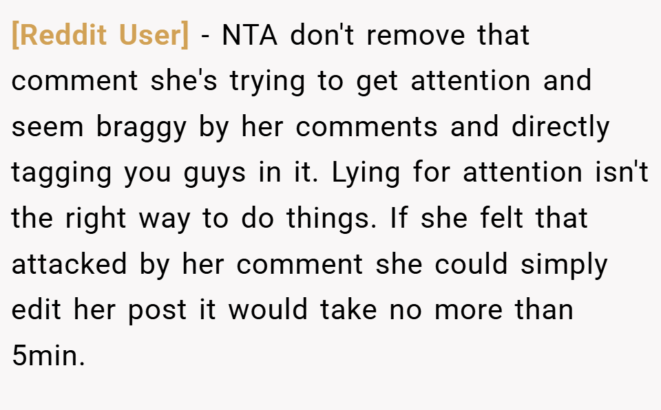 [Reddit User] − NTA don't remove that comment she's trying to get attention and seem braggy by her comments and directly tagging you guys in it. Lying for attention isn't the right way to do things. If she felt that attacked by her comment she could simply edit her post it would take no more than 5min.