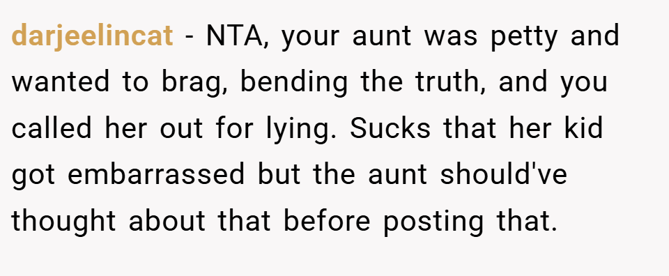 darjeelincat − NTA, your aunt was petty and wanted to brag, bending the truth, and you called her out for lying. Sucks that her kid got embarrassed but the aunt should've thought about that before posting that.