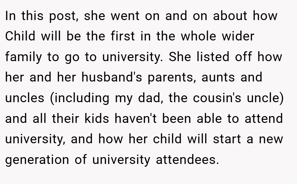 In this post, she went on and on about how Child will be the first in the whole wider family to go to university. She listed off how her and her husband's parents, aunts and uncles (including my dad, the cousin's uncle) and all their kids haven't been able to attend university, and how her child will start a new generation of university attendees.