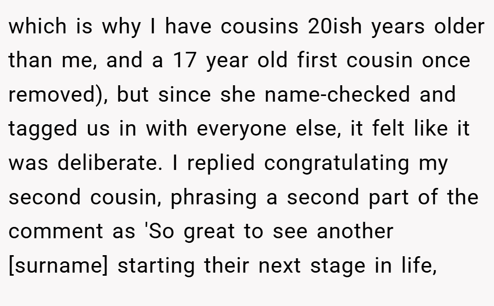 which is why I have cousins 20ish years older than me, and a 17 year old first cousin once removed), but since she name-checked and tagged us in with everyone else, it felt like it was deliberate. I replied congratulating my second cousin, phrasing a second part of the comment as 'So great to see another [surname] starting their next stage in life,