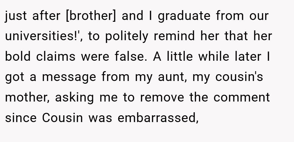 just after [brother] and I graduate from our universities!', to politely remind her that her bold claims were false. A little while later I got a message from my aunt, my cousin's mother, asking me to remove the comment since Cousin was embarrassed,