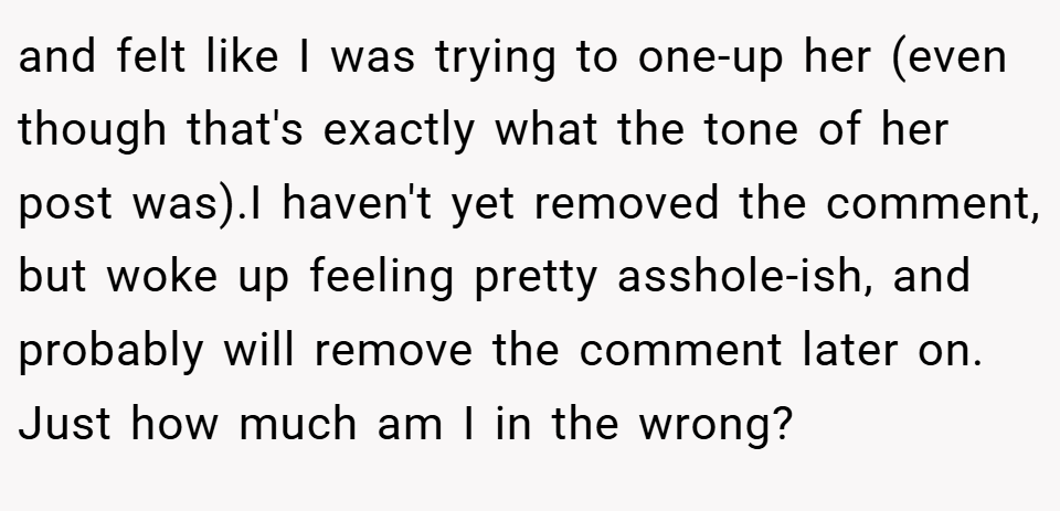 and felt like I was trying to one-up her (even though that's exactly what the tone of her post was).I haven't yet removed the comment, but woke up feeling pretty asshole-ish, and probably will remove the comment later on. Just how much am I in the wrong?