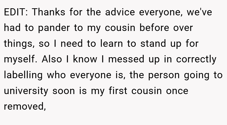 EDIT: Thanks for the advice everyone, we've had to pander to my cousin before over things, so I need to learn to stand up for myself. Also I know I messed up in correctly labelling who everyone is, the person going to university soon is my first cousin once removed,