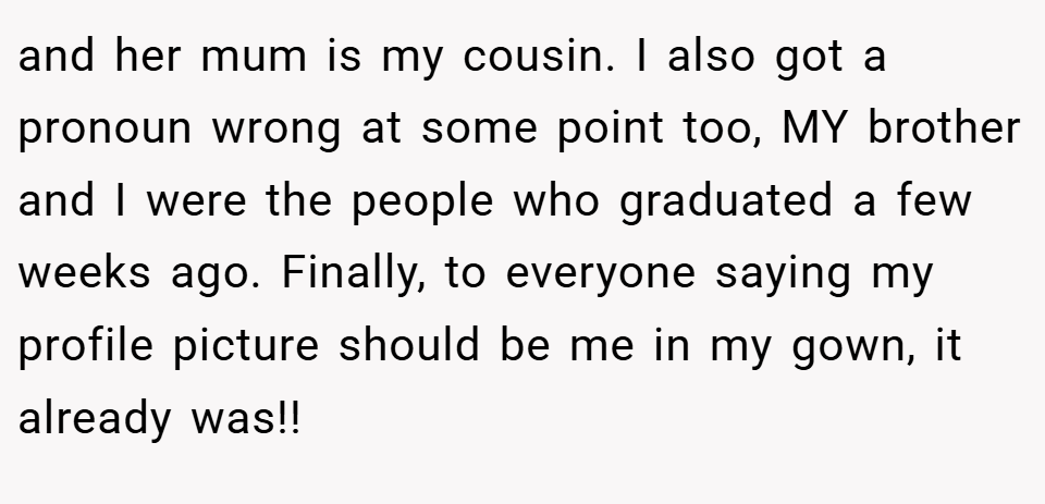 and her mum is my cousin. I also got a pronoun wrong at some point too, MY brother and I were the people who graduated a few weeks ago. Finally, to everyone saying my profile picture should be me in my gown, it already was!!