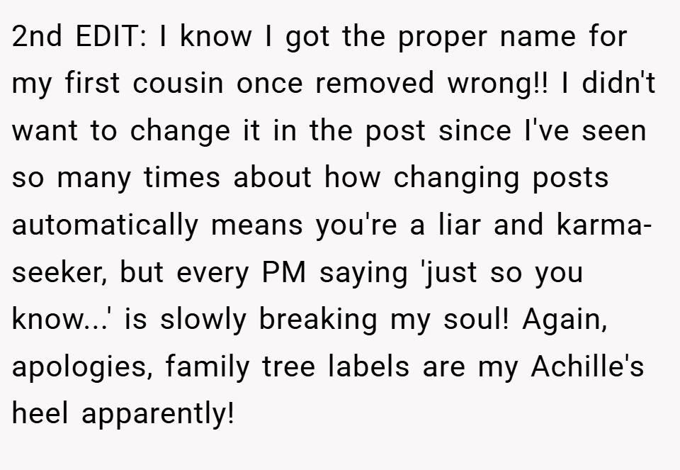 2nd EDIT: I know I got the proper name for my first cousin once removed wrong!! I didn't want to change it in the post since I've seen so many times about how changing posts automatically means you're a liar and karma-seeker, but every PM saying 'just so you know...' is slowly breaking my soul! Again, apologies, family tree labels are my Achille's heel apparently!