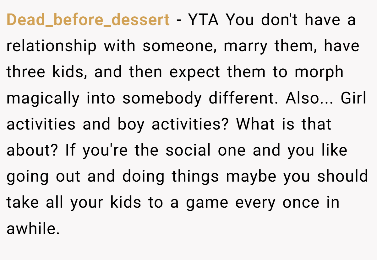 Dead_before_dessert - YTA You don't have a relationship with someone, marry them, have three kids, and then expect them to morph magically into somebody different. Also... Girl activities and boy activities? What is that about? If you're the social one and you like going out and doing things maybe you should take all your kids to a game every once in awhile.