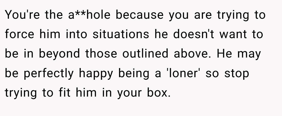 You're the a**hole because you are trying to force him into situations he doesn't want to be in beyond those outlined above. He may be perfectly happy being a 'loner' so stop trying to fit him in your box.