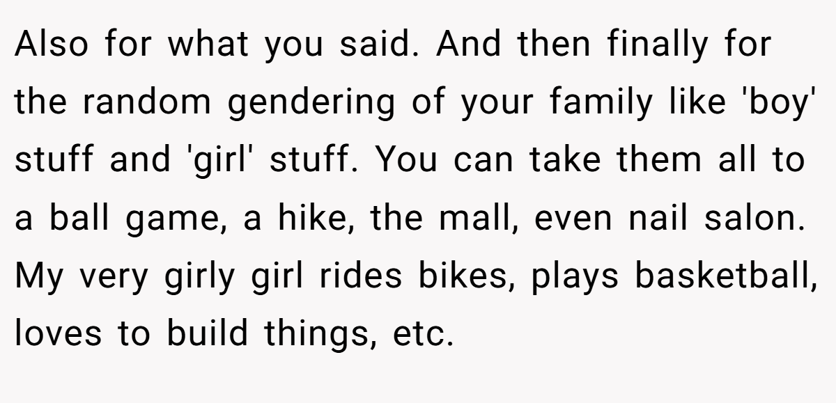 Also for what you said. And then finally for the random gendering of your family like 'boy' stuff and 'girl' stuff. You can take them all to a ball game, a hike, the mall, even nail salon. My very girly girl rides bikes, plays basketball, loves to build things, etc.