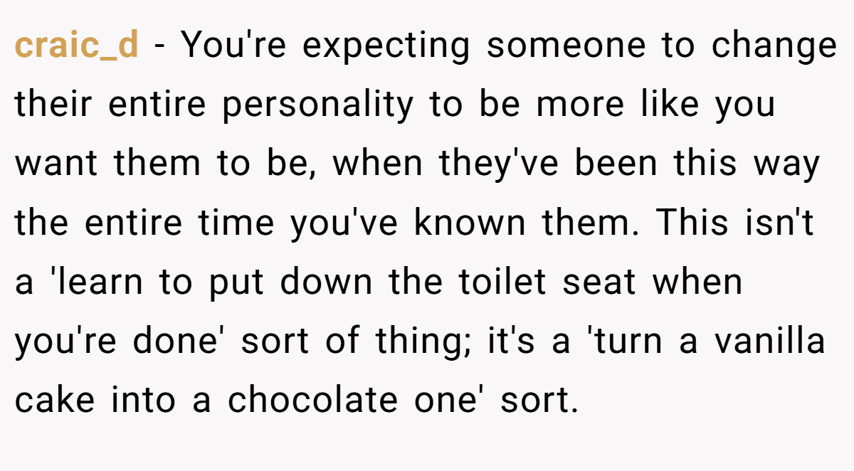 craic_d - You're expecting someone to change their entire personality to be more like you want them to be, when they've been this way the entire time you've known them. This isn't a 'learn to put down the toilet seat when you're done' sort of thing; it's a 'turn a vanilla cake into a chocolate one' sort.