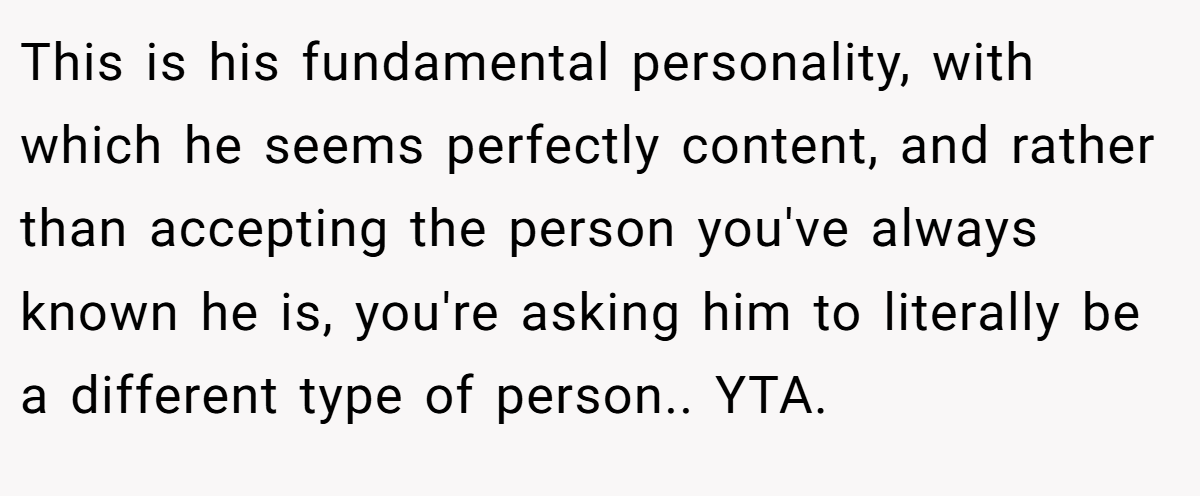 This is his fundamental personality, with which he seems perfectly content, and rather than accepting the person you've always known he is, you're asking him to literally be a different type of person.. YTA.