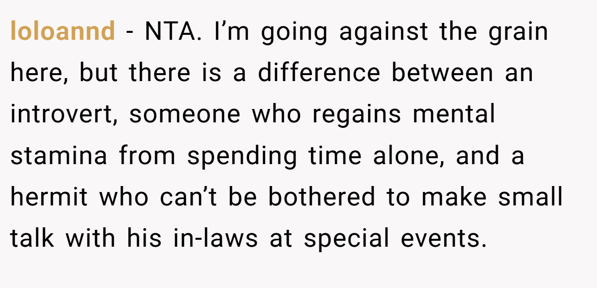 loloannd - NTA. I’m going against the grain here, but there is a difference between an introvert, someone who regains mental stamina from spending time alone, and a hermit who can’t be bothered to make small talk with his in-laws at special events.