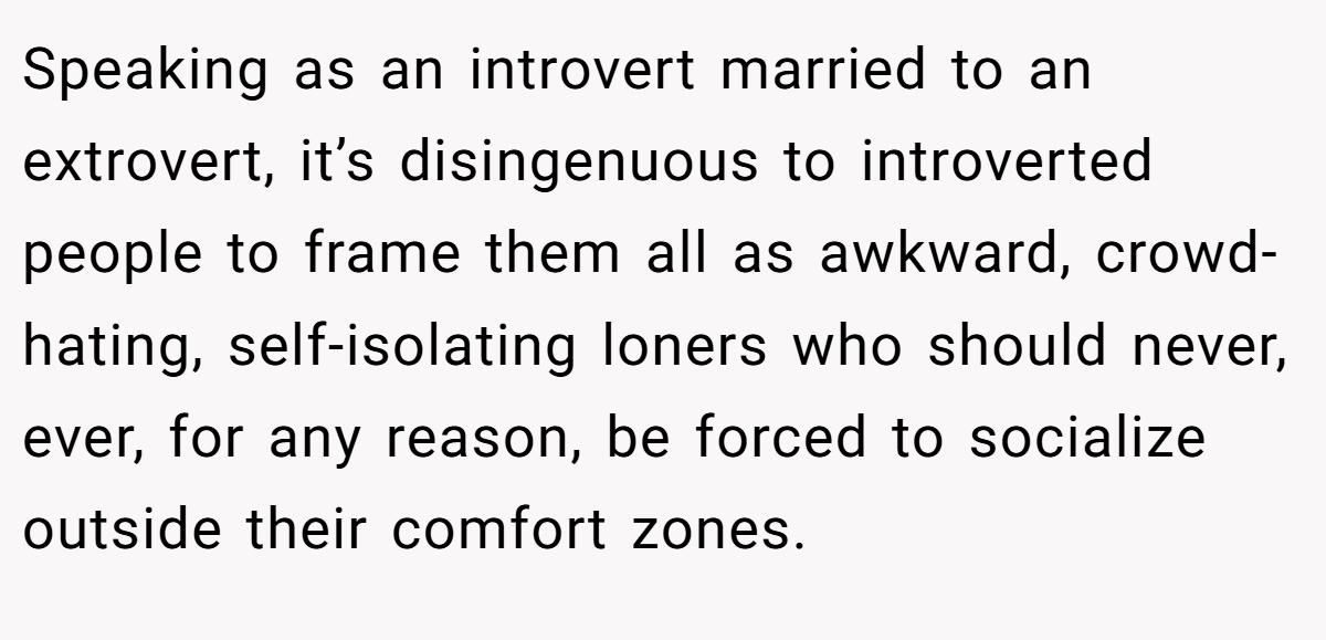 Speaking as an introvert married to an extrovert, it’s disingenuous to introverted people to frame them all as awkward, crowd-hating, self-isolating loners who should never, ever, for any reason, be forced to socialize outside their comfort zones.