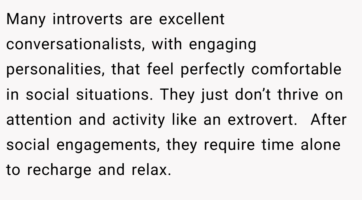Many introverts are excellent conversationalists, with engaging personalities, that feel perfectly comfortable in social situations. They just don’t thrive on attention and activity like an extrovert.  After social engagements, they require time alone to recharge and relax.