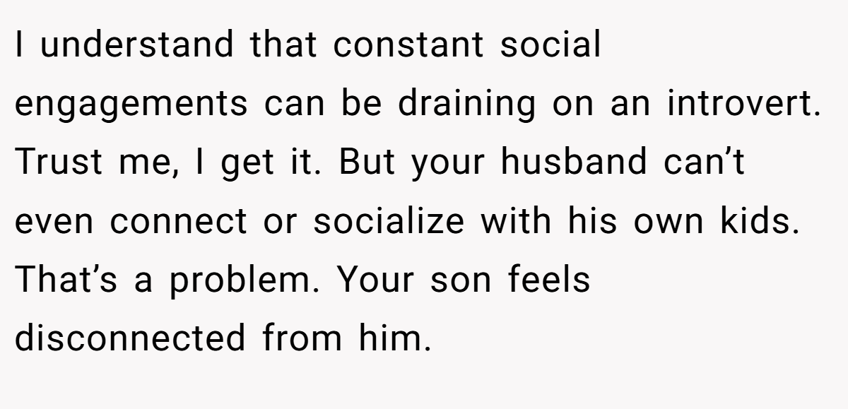 I understand that constant social engagements can be draining on an introvert. Trust me, I get it. But your husband can’t even connect or socialize with his own kids. That’s a problem. Your son feels disconnected from him.