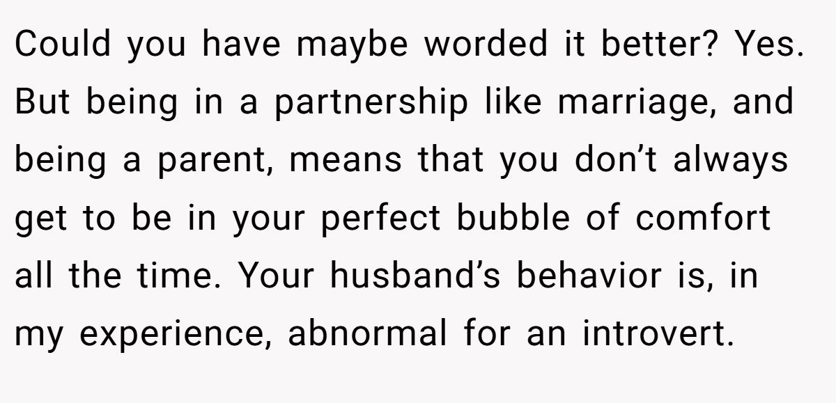 Could you have maybe worded it better? Yes. But being in a partnership like marriage, and being a parent, means that you don’t always get to be in your perfect bubble of comfort all the time. Your husband’s behavior is, in my experience, abnormal for an introvert.