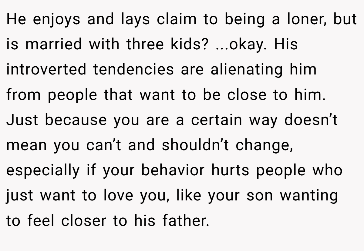 He enjoys and lays claim to being a loner, but is married with three kids? ...okay. His introverted tendencies are alienating him from people that want to be close to him. Just because you are a certain way doesn’t mean you can’t and shouldn’t change, especially if your behavior hurts people who just want to love you, like your son wanting to feel closer to his father.