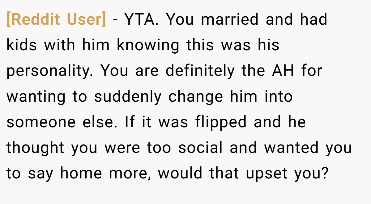 [Reddit User] - YTA. You married and had kids with him knowing this was his personality. You are definitely the AH for wanting to suddenly change him into someone else. If it was flipped and he thought you were too social and wanted you to say home more, would that upset you?