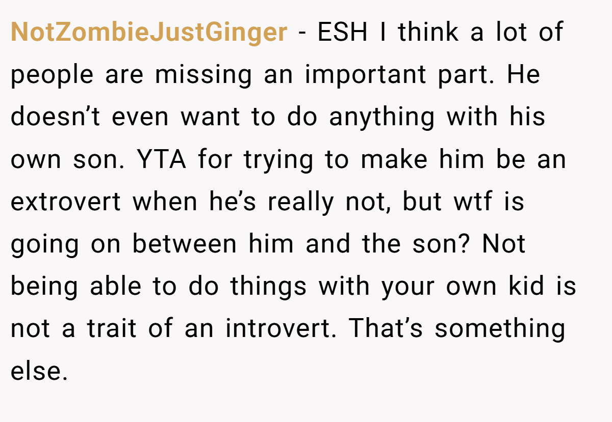 NotZombieJustGinger - ESH I think a lot of people are missing an important part. He doesn’t even want to do anything with his own son. YTA for trying to make him be an extrovert when he’s really not, but wtf is going on between him and the son? Not being able to do things with your own kid is not a trait of an introvert. That’s something else.