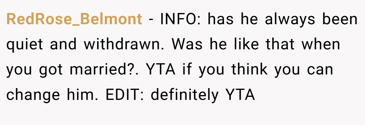 RedRose_Belmont - INFO: has he always been quiet and withdrawn. Was he like that when you got married?. YTA if you think you can change him. EDIT: definitely YTA