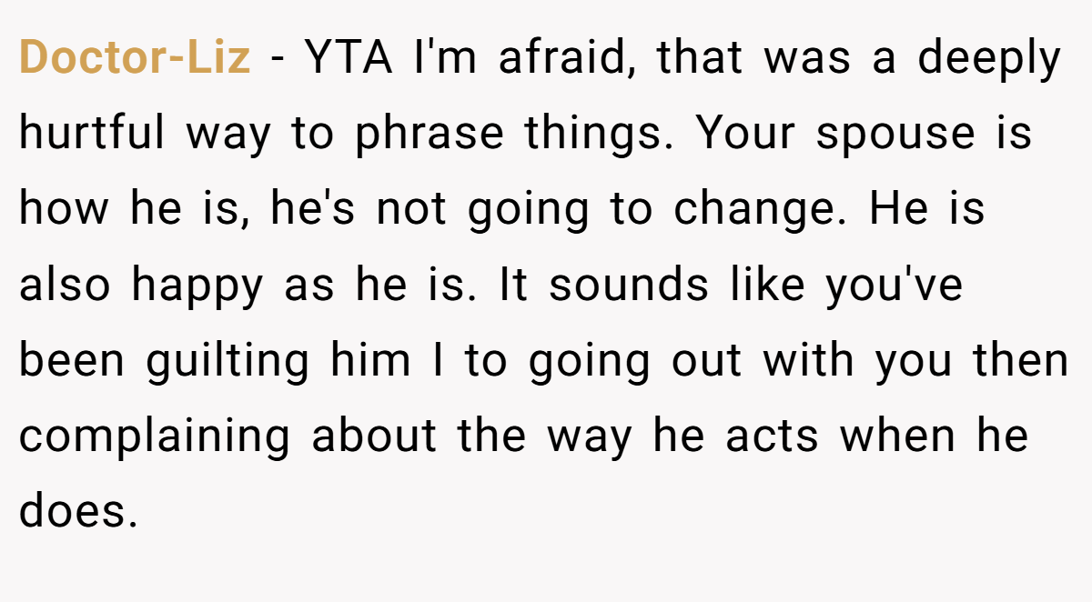 Doctor-Liz - YTA I'm afraid, that was a deeply hurtful way to phrase things. Your spouse is how he is, he's not going to change. He is also happy as he is. It sounds like you've been guilting him I to going out with you then complaining about the way he acts when he does.