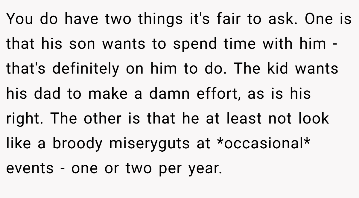 You do have two things it's fair to ask. One is that his son wants to spend time with him - that's definitely on him to do. The kid wants his dad to make a damn effort, as is his right. The other is that he at least not look like a broody miseryguts at *occasional* events - one or two per year.
