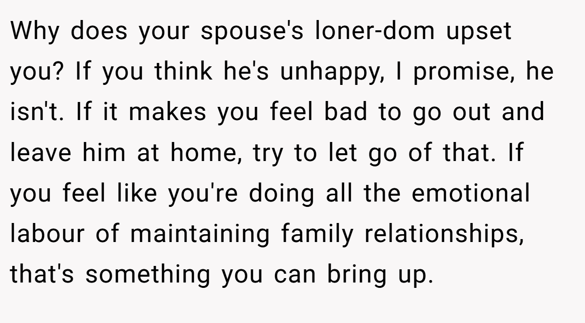 Why does your spouse's loner-dom upset you? If you think he's unhappy, I promise, he isn't. If it makes you feel bad to go out and leave him at home, try to let go of that. If you feel like you're doing all the emotional labour of maintaining family relationships, that's something you can bring up.